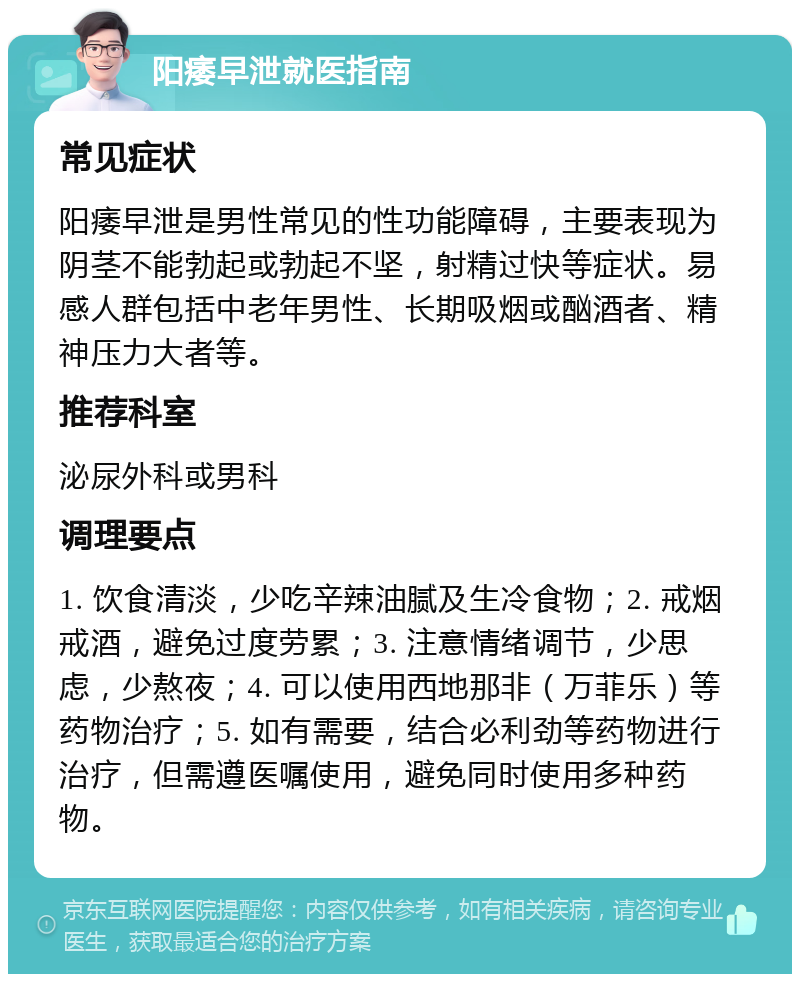 阳痿早泄就医指南 常见症状 阳痿早泄是男性常见的性功能障碍，主要表现为阴茎不能勃起或勃起不坚，射精过快等症状。易感人群包括中老年男性、长期吸烟或酗酒者、精神压力大者等。 推荐科室 泌尿外科或男科 调理要点 1. 饮食清淡，少吃辛辣油腻及生冷食物；2. 戒烟戒酒，避免过度劳累；3. 注意情绪调节，少思虑，少熬夜；4. 可以使用西地那非（万菲乐）等药物治疗；5. 如有需要，结合必利劲等药物进行治疗，但需遵医嘱使用，避免同时使用多种药物。