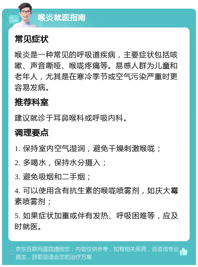 喉炎就医指南 常见症状 喉炎是一种常见的呼吸道疾病，主要症状包括咳嗽、声音嘶哑、喉咙疼痛等。易感人群为儿童和老年人，尤其是在寒冷季节或空气污染严重时更容易发病。 推荐科室 建议就诊于耳鼻喉科或呼吸内科。 调理要点 1. 保持室内空气湿润，避免干燥刺激喉咙； 2. 多喝水，保持水分摄入； 3. 避免吸烟和二手烟； 4. 可以使用含有抗生素的喉咙喷雾剂，如庆大霉素喷雾剂； 5. 如果症状加重或伴有发热、呼吸困难等，应及时就医。