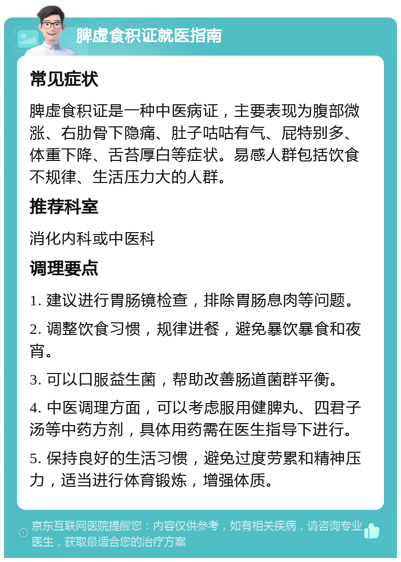 脾虚食积证就医指南 常见症状 脾虚食积证是一种中医病证，主要表现为腹部微涨、右肋骨下隐痛、肚子咕咕有气、屁特别多、体重下降、舌苔厚白等症状。易感人群包括饮食不规律、生活压力大的人群。 推荐科室 消化内科或中医科 调理要点 1. 建议进行胃肠镜检查，排除胃肠息肉等问题。 2. 调整饮食习惯，规律进餐，避免暴饮暴食和夜宵。 3. 可以口服益生菌，帮助改善肠道菌群平衡。 4. 中医调理方面，可以考虑服用健脾丸、四君子汤等中药方剂，具体用药需在医生指导下进行。 5. 保持良好的生活习惯，避免过度劳累和精神压力，适当进行体育锻炼，增强体质。