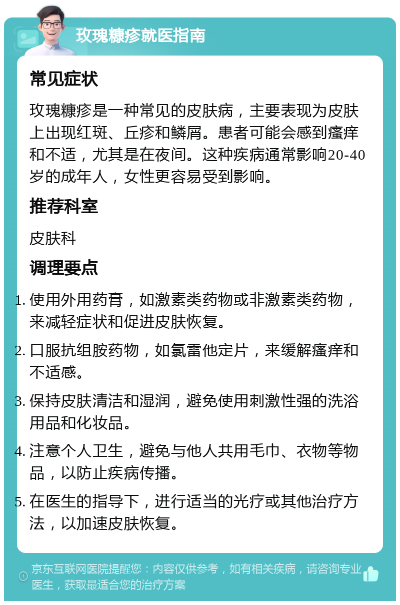 玫瑰糠疹就医指南 常见症状 玫瑰糠疹是一种常见的皮肤病，主要表现为皮肤上出现红斑、丘疹和鳞屑。患者可能会感到瘙痒和不适，尤其是在夜间。这种疾病通常影响20-40岁的成年人，女性更容易受到影响。 推荐科室 皮肤科 调理要点 使用外用药膏，如激素类药物或非激素类药物，来减轻症状和促进皮肤恢复。 口服抗组胺药物，如氯雷他定片，来缓解瘙痒和不适感。 保持皮肤清洁和湿润，避免使用刺激性强的洗浴用品和化妆品。 注意个人卫生，避免与他人共用毛巾、衣物等物品，以防止疾病传播。 在医生的指导下，进行适当的光疗或其他治疗方法，以加速皮肤恢复。