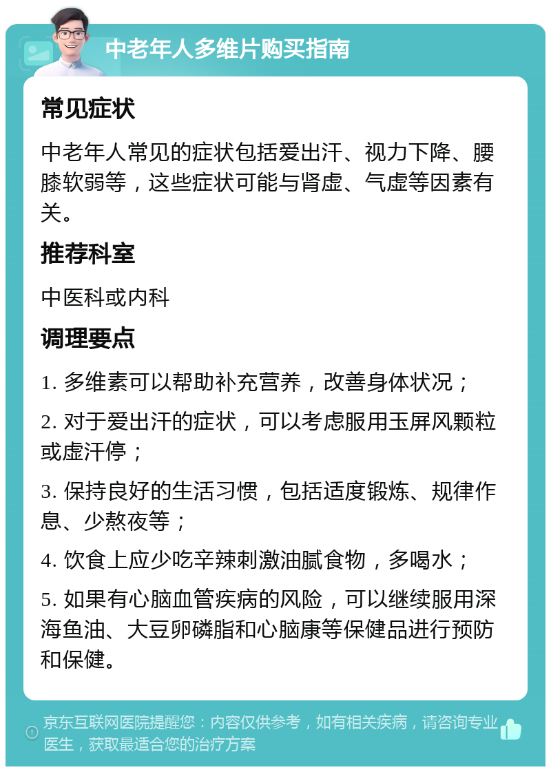 中老年人多维片购买指南 常见症状 中老年人常见的症状包括爱出汗、视力下降、腰膝软弱等，这些症状可能与肾虚、气虚等因素有关。 推荐科室 中医科或内科 调理要点 1. 多维素可以帮助补充营养，改善身体状况； 2. 对于爱出汗的症状，可以考虑服用玉屏风颗粒或虚汗停； 3. 保持良好的生活习惯，包括适度锻炼、规律作息、少熬夜等； 4. 饮食上应少吃辛辣刺激油腻食物，多喝水； 5. 如果有心脑血管疾病的风险，可以继续服用深海鱼油、大豆卵磷脂和心脑康等保健品进行预防和保健。