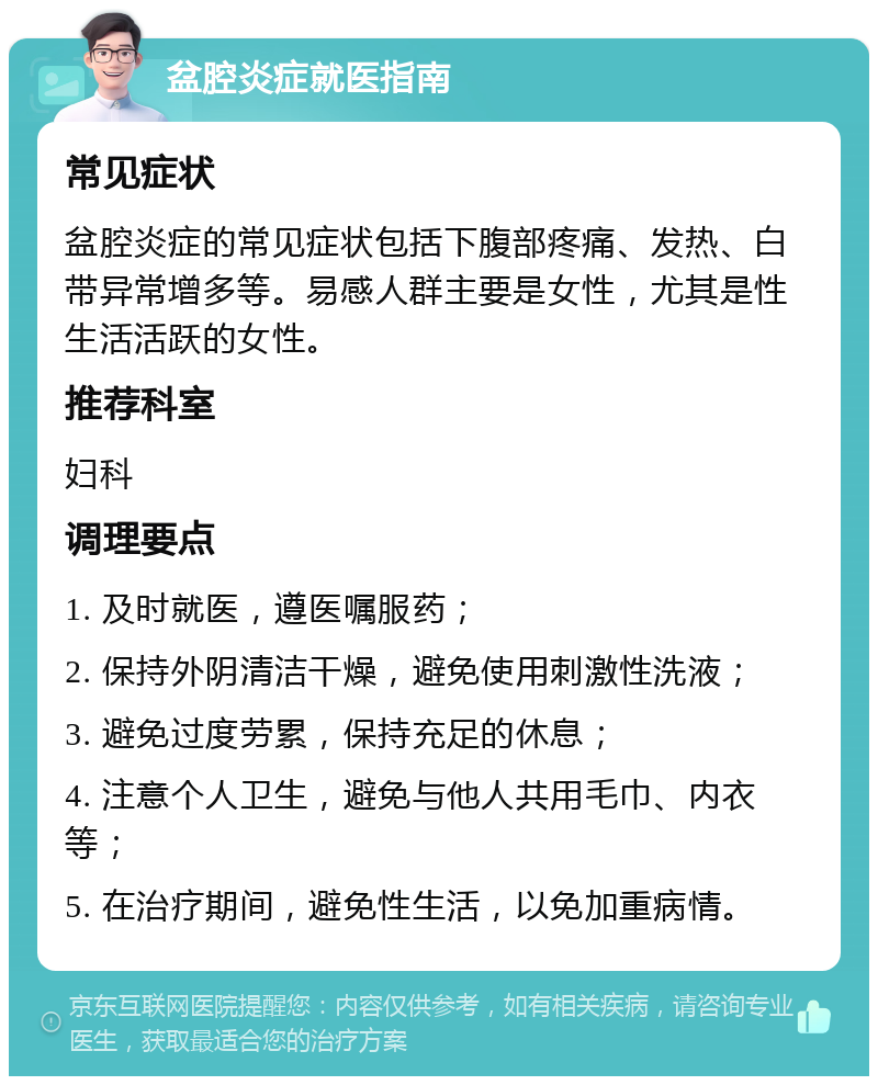 盆腔炎症就医指南 常见症状 盆腔炎症的常见症状包括下腹部疼痛、发热、白带异常增多等。易感人群主要是女性，尤其是性生活活跃的女性。 推荐科室 妇科 调理要点 1. 及时就医，遵医嘱服药； 2. 保持外阴清洁干燥，避免使用刺激性洗液； 3. 避免过度劳累，保持充足的休息； 4. 注意个人卫生，避免与他人共用毛巾、内衣等； 5. 在治疗期间，避免性生活，以免加重病情。