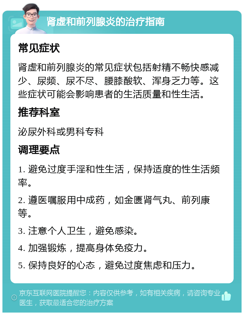 肾虚和前列腺炎的治疗指南 常见症状 肾虚和前列腺炎的常见症状包括射精不畅快感减少、尿频、尿不尽、腰膝酸软、浑身乏力等。这些症状可能会影响患者的生活质量和性生活。 推荐科室 泌尿外科或男科专科 调理要点 1. 避免过度手淫和性生活，保持适度的性生活频率。 2. 遵医嘱服用中成药，如金匮肾气丸、前列康等。 3. 注意个人卫生，避免感染。 4. 加强锻炼，提高身体免疫力。 5. 保持良好的心态，避免过度焦虑和压力。