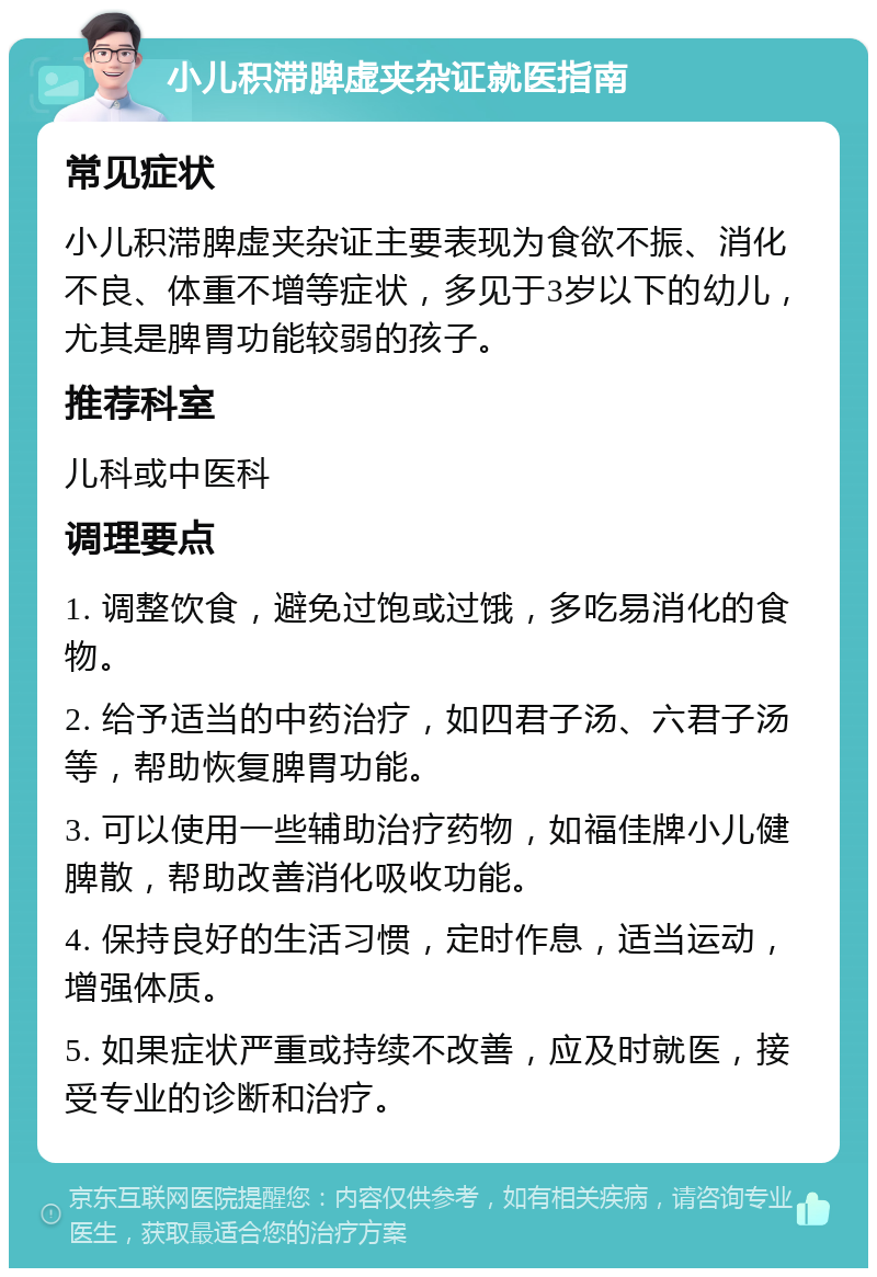 小儿积滞脾虚夹杂证就医指南 常见症状 小儿积滞脾虚夹杂证主要表现为食欲不振、消化不良、体重不增等症状，多见于3岁以下的幼儿，尤其是脾胃功能较弱的孩子。 推荐科室 儿科或中医科 调理要点 1. 调整饮食，避免过饱或过饿，多吃易消化的食物。 2. 给予适当的中药治疗，如四君子汤、六君子汤等，帮助恢复脾胃功能。 3. 可以使用一些辅助治疗药物，如福佳牌小儿健脾散，帮助改善消化吸收功能。 4. 保持良好的生活习惯，定时作息，适当运动，增强体质。 5. 如果症状严重或持续不改善，应及时就医，接受专业的诊断和治疗。