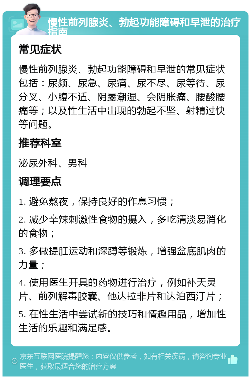 慢性前列腺炎、勃起功能障碍和早泄的治疗指南 常见症状 慢性前列腺炎、勃起功能障碍和早泄的常见症状包括：尿频、尿急、尿痛、尿不尽、尿等待、尿分叉、小腹不适、阴囊潮湿、会阴胀痛、腰酸腰痛等；以及性生活中出现的勃起不坚、射精过快等问题。 推荐科室 泌尿外科、男科 调理要点 1. 避免熬夜，保持良好的作息习惯； 2. 减少辛辣刺激性食物的摄入，多吃清淡易消化的食物； 3. 多做提肛运动和深蹲等锻炼，增强盆底肌肉的力量； 4. 使用医生开具的药物进行治疗，例如补天灵片、前列解毒胶囊、他达拉非片和达泊西汀片； 5. 在性生活中尝试新的技巧和情趣用品，增加性生活的乐趣和满足感。