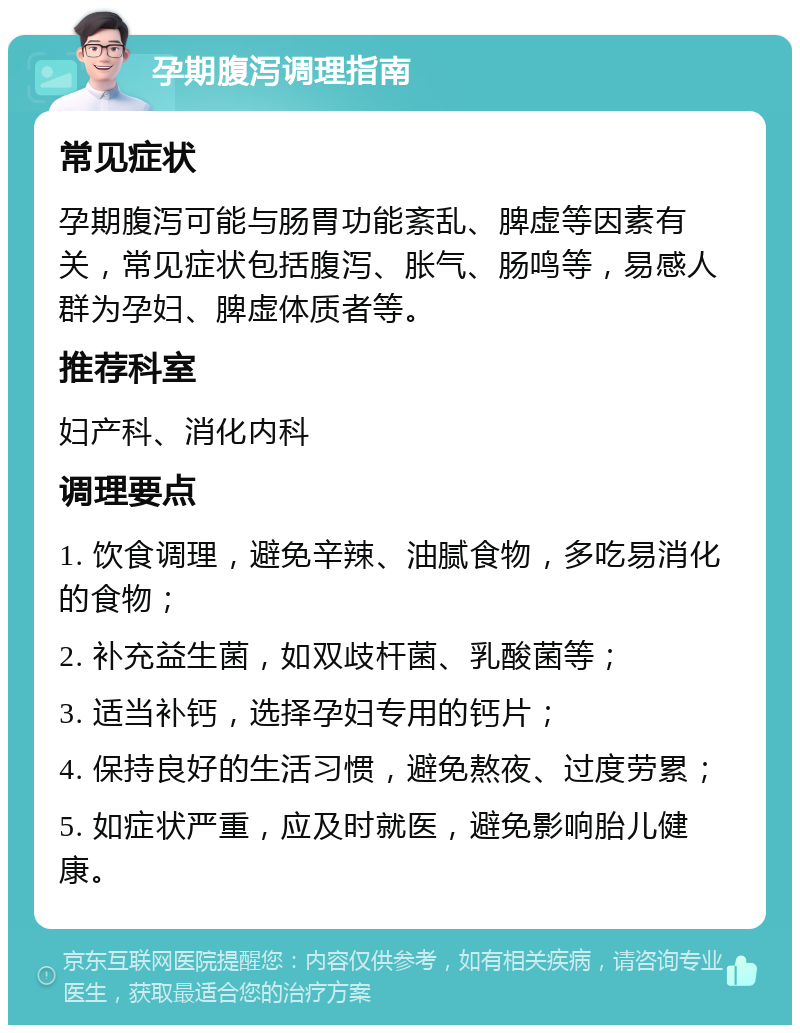 孕期腹泻调理指南 常见症状 孕期腹泻可能与肠胃功能紊乱、脾虚等因素有关，常见症状包括腹泻、胀气、肠鸣等，易感人群为孕妇、脾虚体质者等。 推荐科室 妇产科、消化内科 调理要点 1. 饮食调理，避免辛辣、油腻食物，多吃易消化的食物； 2. 补充益生菌，如双歧杆菌、乳酸菌等； 3. 适当补钙，选择孕妇专用的钙片； 4. 保持良好的生活习惯，避免熬夜、过度劳累； 5. 如症状严重，应及时就医，避免影响胎儿健康。