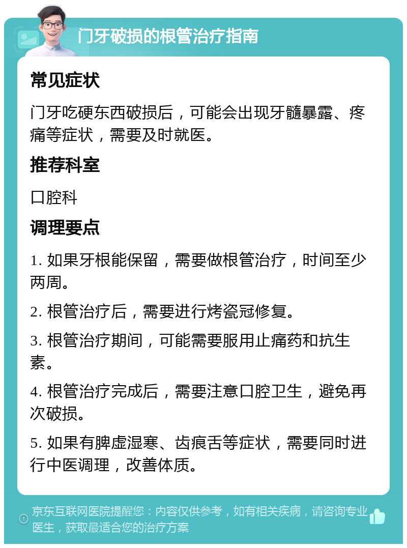 门牙破损的根管治疗指南 常见症状 门牙吃硬东西破损后，可能会出现牙髓暴露、疼痛等症状，需要及时就医。 推荐科室 口腔科 调理要点 1. 如果牙根能保留，需要做根管治疗，时间至少两周。 2. 根管治疗后，需要进行烤瓷冠修复。 3. 根管治疗期间，可能需要服用止痛药和抗生素。 4. 根管治疗完成后，需要注意口腔卫生，避免再次破损。 5. 如果有脾虚湿寒、齿痕舌等症状，需要同时进行中医调理，改善体质。