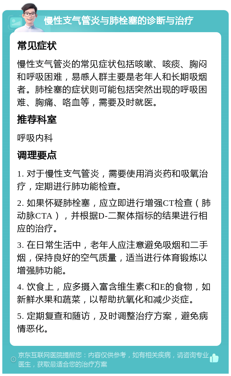 慢性支气管炎与肺栓塞的诊断与治疗 常见症状 慢性支气管炎的常见症状包括咳嗽、咳痰、胸闷和呼吸困难，易感人群主要是老年人和长期吸烟者。肺栓塞的症状则可能包括突然出现的呼吸困难、胸痛、咯血等，需要及时就医。 推荐科室 呼吸内科 调理要点 1. 对于慢性支气管炎，需要使用消炎药和吸氧治疗，定期进行肺功能检查。 2. 如果怀疑肺栓塞，应立即进行增强CT检查（肺动脉CTA），并根据D-二聚体指标的结果进行相应的治疗。 3. 在日常生活中，老年人应注意避免吸烟和二手烟，保持良好的空气质量，适当进行体育锻炼以增强肺功能。 4. 饮食上，应多摄入富含维生素C和E的食物，如新鲜水果和蔬菜，以帮助抗氧化和减少炎症。 5. 定期复查和随访，及时调整治疗方案，避免病情恶化。