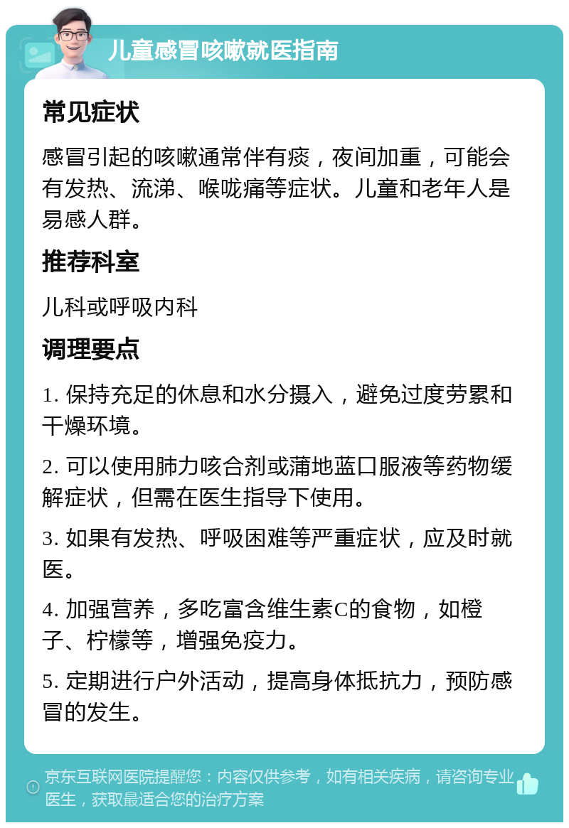 儿童感冒咳嗽就医指南 常见症状 感冒引起的咳嗽通常伴有痰，夜间加重，可能会有发热、流涕、喉咙痛等症状。儿童和老年人是易感人群。 推荐科室 儿科或呼吸内科 调理要点 1. 保持充足的休息和水分摄入，避免过度劳累和干燥环境。 2. 可以使用肺力咳合剂或蒲地蓝口服液等药物缓解症状，但需在医生指导下使用。 3. 如果有发热、呼吸困难等严重症状，应及时就医。 4. 加强营养，多吃富含维生素C的食物，如橙子、柠檬等，增强免疫力。 5. 定期进行户外活动，提高身体抵抗力，预防感冒的发生。