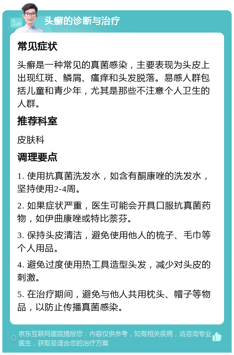 头癣的诊断与治疗 常见症状 头癣是一种常见的真菌感染，主要表现为头皮上出现红斑、鳞屑、瘙痒和头发脱落。易感人群包括儿童和青少年，尤其是那些不注意个人卫生的人群。 推荐科室 皮肤科 调理要点 1. 使用抗真菌洗发水，如含有酮康唑的洗发水，坚持使用2-4周。 2. 如果症状严重，医生可能会开具口服抗真菌药物，如伊曲康唑或特比萘芬。 3. 保持头皮清洁，避免使用他人的梳子、毛巾等个人用品。 4. 避免过度使用热工具造型头发，减少对头皮的刺激。 5. 在治疗期间，避免与他人共用枕头、帽子等物品，以防止传播真菌感染。