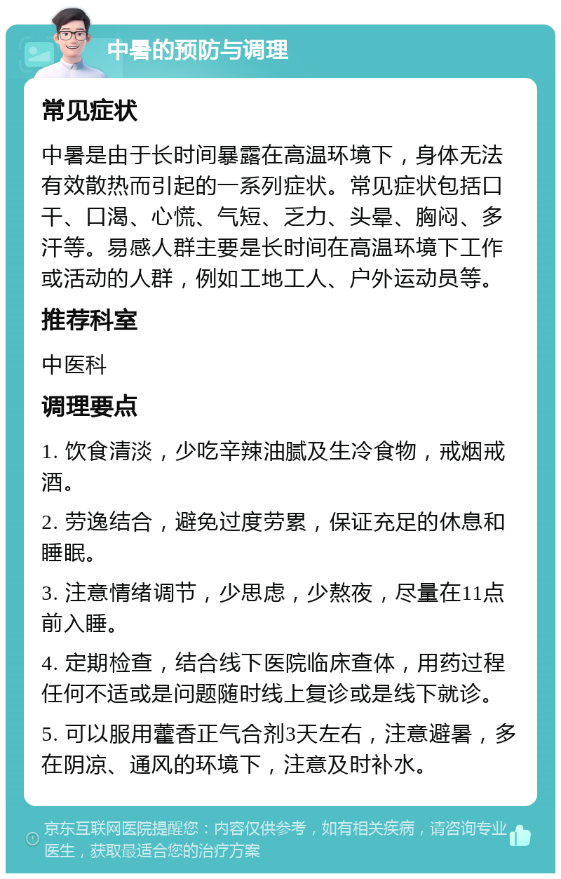 中暑的预防与调理 常见症状 中暑是由于长时间暴露在高温环境下，身体无法有效散热而引起的一系列症状。常见症状包括口干、口渴、心慌、气短、乏力、头晕、胸闷、多汗等。易感人群主要是长时间在高温环境下工作或活动的人群，例如工地工人、户外运动员等。 推荐科室 中医科 调理要点 1. 饮食清淡，少吃辛辣油腻及生冷食物，戒烟戒酒。 2. 劳逸结合，避免过度劳累，保证充足的休息和睡眠。 3. 注意情绪调节，少思虑，少熬夜，尽量在11点前入睡。 4. 定期检查，结合线下医院临床查体，用药过程任何不适或是问题随时线上复诊或是线下就诊。 5. 可以服用藿香正气合剂3天左右，注意避暑，多在阴凉、通风的环境下，注意及时补水。