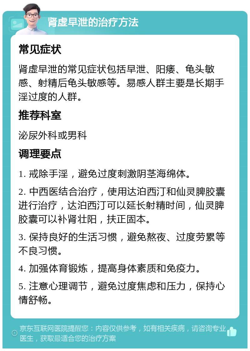 肾虚早泄的治疗方法 常见症状 肾虚早泄的常见症状包括早泄、阳痿、龟头敏感、射精后龟头敏感等。易感人群主要是长期手淫过度的人群。 推荐科室 泌尿外科或男科 调理要点 1. 戒除手淫，避免过度刺激阴茎海绵体。 2. 中西医结合治疗，使用达泊西汀和仙灵脾胶囊进行治疗，达泊西汀可以延长射精时间，仙灵脾胶囊可以补肾壮阳，扶正固本。 3. 保持良好的生活习惯，避免熬夜、过度劳累等不良习惯。 4. 加强体育锻炼，提高身体素质和免疫力。 5. 注意心理调节，避免过度焦虑和压力，保持心情舒畅。