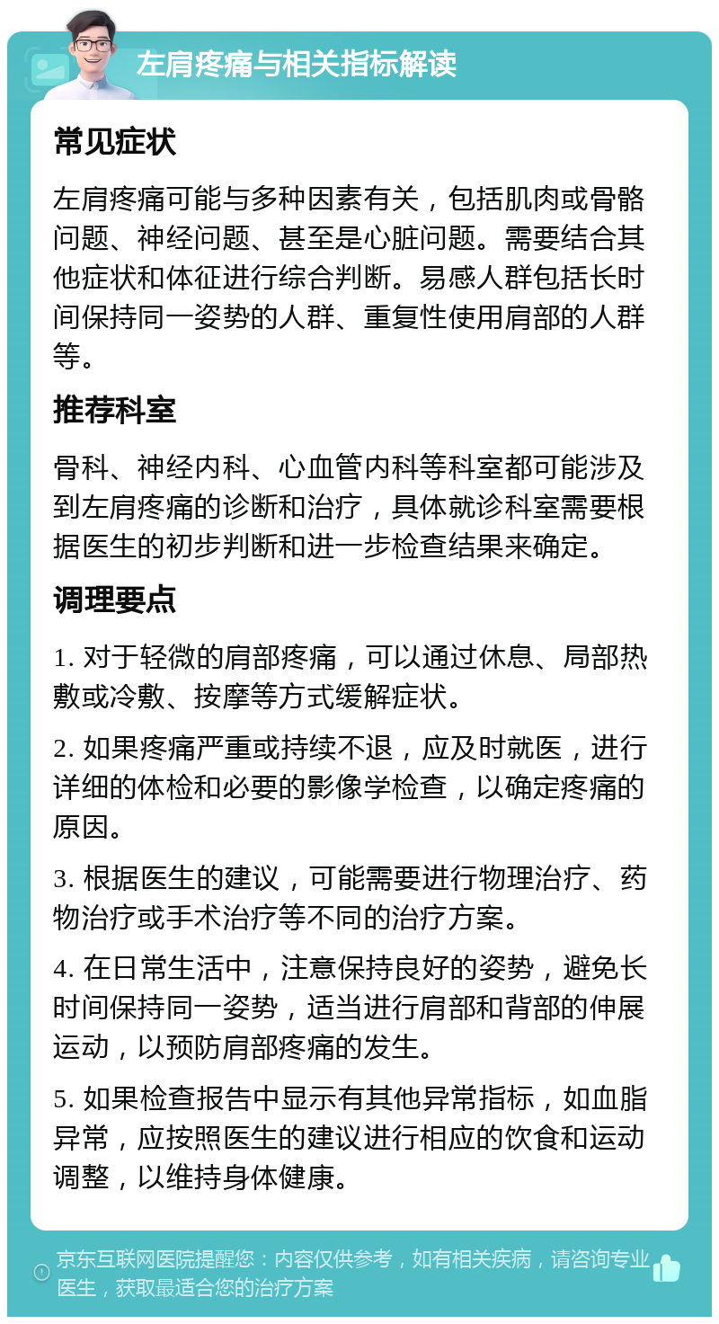 左肩疼痛与相关指标解读 常见症状 左肩疼痛可能与多种因素有关，包括肌肉或骨骼问题、神经问题、甚至是心脏问题。需要结合其他症状和体征进行综合判断。易感人群包括长时间保持同一姿势的人群、重复性使用肩部的人群等。 推荐科室 骨科、神经内科、心血管内科等科室都可能涉及到左肩疼痛的诊断和治疗，具体就诊科室需要根据医生的初步判断和进一步检查结果来确定。 调理要点 1. 对于轻微的肩部疼痛，可以通过休息、局部热敷或冷敷、按摩等方式缓解症状。 2. 如果疼痛严重或持续不退，应及时就医，进行详细的体检和必要的影像学检查，以确定疼痛的原因。 3. 根据医生的建议，可能需要进行物理治疗、药物治疗或手术治疗等不同的治疗方案。 4. 在日常生活中，注意保持良好的姿势，避免长时间保持同一姿势，适当进行肩部和背部的伸展运动，以预防肩部疼痛的发生。 5. 如果检查报告中显示有其他异常指标，如血脂异常，应按照医生的建议进行相应的饮食和运动调整，以维持身体健康。