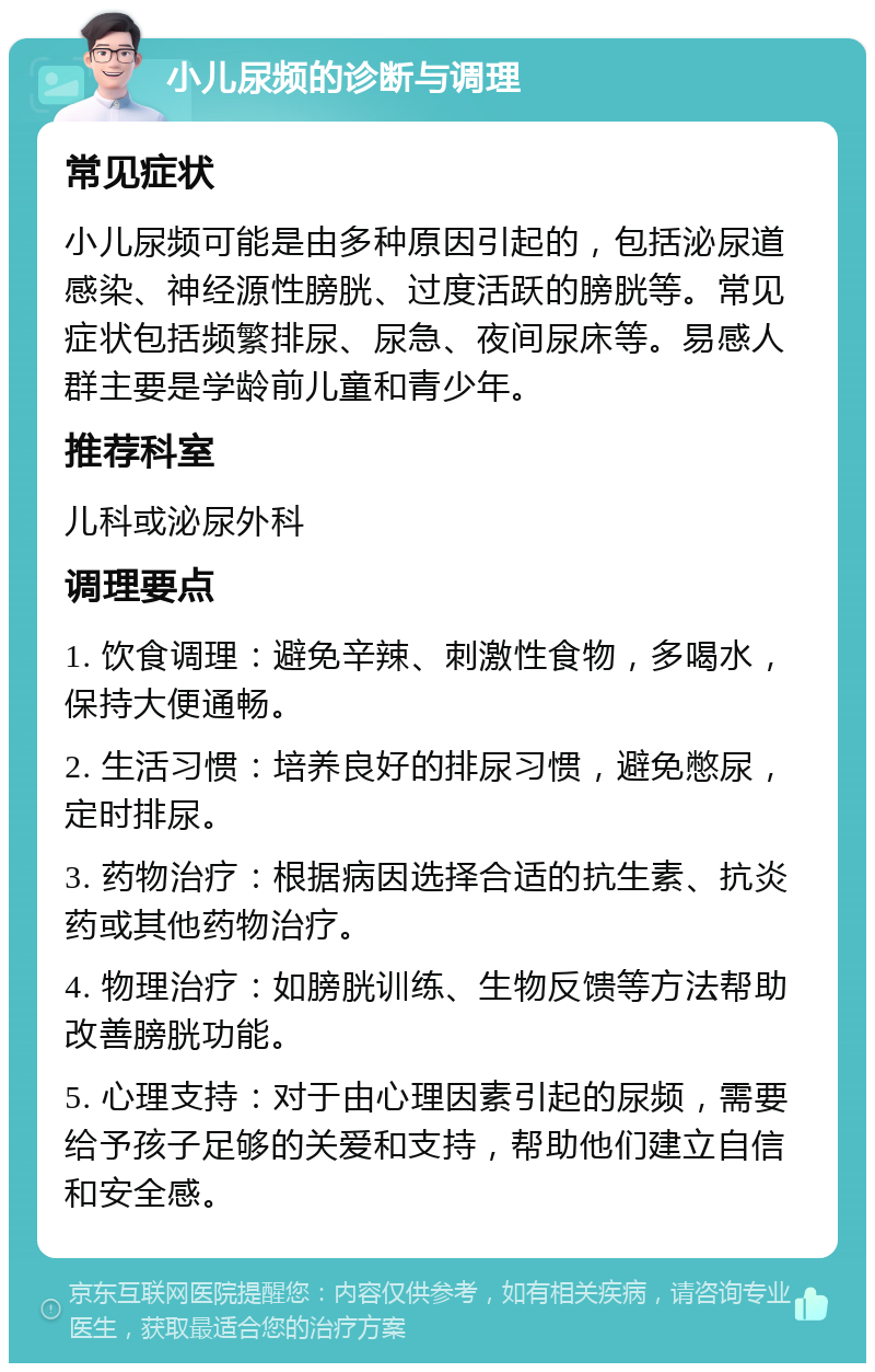 小儿尿频的诊断与调理 常见症状 小儿尿频可能是由多种原因引起的，包括泌尿道感染、神经源性膀胱、过度活跃的膀胱等。常见症状包括频繁排尿、尿急、夜间尿床等。易感人群主要是学龄前儿童和青少年。 推荐科室 儿科或泌尿外科 调理要点 1. 饮食调理：避免辛辣、刺激性食物，多喝水，保持大便通畅。 2. 生活习惯：培养良好的排尿习惯，避免憋尿，定时排尿。 3. 药物治疗：根据病因选择合适的抗生素、抗炎药或其他药物治疗。 4. 物理治疗：如膀胱训练、生物反馈等方法帮助改善膀胱功能。 5. 心理支持：对于由心理因素引起的尿频，需要给予孩子足够的关爱和支持，帮助他们建立自信和安全感。