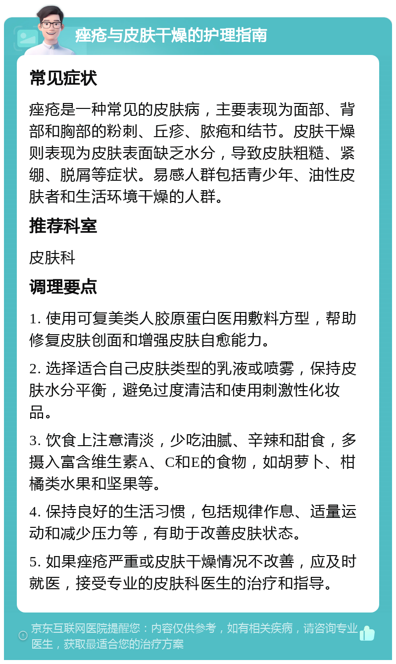 痤疮与皮肤干燥的护理指南 常见症状 痤疮是一种常见的皮肤病，主要表现为面部、背部和胸部的粉刺、丘疹、脓疱和结节。皮肤干燥则表现为皮肤表面缺乏水分，导致皮肤粗糙、紧绷、脱屑等症状。易感人群包括青少年、油性皮肤者和生活环境干燥的人群。 推荐科室 皮肤科 调理要点 1. 使用可复美类人胶原蛋白医用敷料方型，帮助修复皮肤创面和增强皮肤自愈能力。 2. 选择适合自己皮肤类型的乳液或喷雾，保持皮肤水分平衡，避免过度清洁和使用刺激性化妆品。 3. 饮食上注意清淡，少吃油腻、辛辣和甜食，多摄入富含维生素A、C和E的食物，如胡萝卜、柑橘类水果和坚果等。 4. 保持良好的生活习惯，包括规律作息、适量运动和减少压力等，有助于改善皮肤状态。 5. 如果痤疮严重或皮肤干燥情况不改善，应及时就医，接受专业的皮肤科医生的治疗和指导。