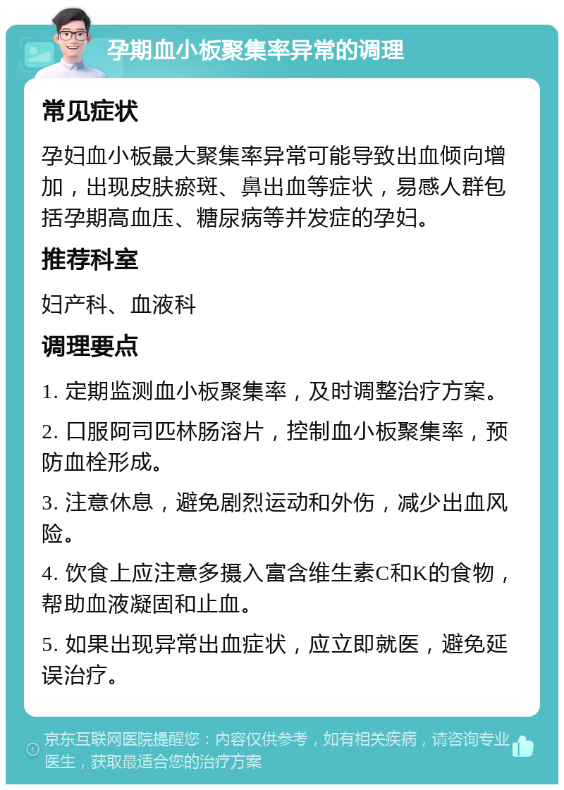 孕期血小板聚集率异常的调理 常见症状 孕妇血小板最大聚集率异常可能导致出血倾向增加，出现皮肤瘀斑、鼻出血等症状，易感人群包括孕期高血压、糖尿病等并发症的孕妇。 推荐科室 妇产科、血液科 调理要点 1. 定期监测血小板聚集率，及时调整治疗方案。 2. 口服阿司匹林肠溶片，控制血小板聚集率，预防血栓形成。 3. 注意休息，避免剧烈运动和外伤，减少出血风险。 4. 饮食上应注意多摄入富含维生素C和K的食物，帮助血液凝固和止血。 5. 如果出现异常出血症状，应立即就医，避免延误治疗。