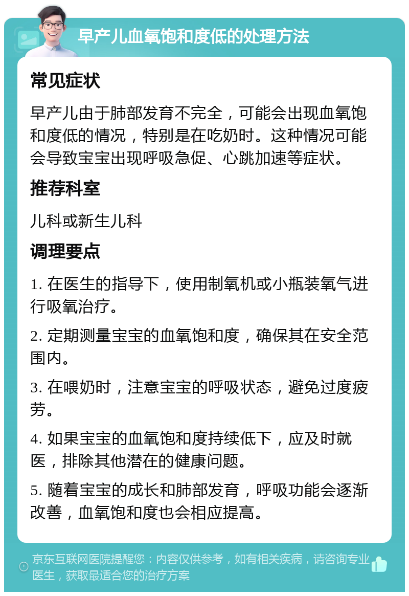 早产儿血氧饱和度低的处理方法 常见症状 早产儿由于肺部发育不完全，可能会出现血氧饱和度低的情况，特别是在吃奶时。这种情况可能会导致宝宝出现呼吸急促、心跳加速等症状。 推荐科室 儿科或新生儿科 调理要点 1. 在医生的指导下，使用制氧机或小瓶装氧气进行吸氧治疗。 2. 定期测量宝宝的血氧饱和度，确保其在安全范围内。 3. 在喂奶时，注意宝宝的呼吸状态，避免过度疲劳。 4. 如果宝宝的血氧饱和度持续低下，应及时就医，排除其他潜在的健康问题。 5. 随着宝宝的成长和肺部发育，呼吸功能会逐渐改善，血氧饱和度也会相应提高。