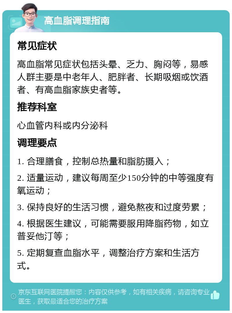 高血脂调理指南 常见症状 高血脂常见症状包括头晕、乏力、胸闷等，易感人群主要是中老年人、肥胖者、长期吸烟或饮酒者、有高血脂家族史者等。 推荐科室 心血管内科或内分泌科 调理要点 1. 合理膳食，控制总热量和脂肪摄入； 2. 适量运动，建议每周至少150分钟的中等强度有氧运动； 3. 保持良好的生活习惯，避免熬夜和过度劳累； 4. 根据医生建议，可能需要服用降脂药物，如立普妥他汀等； 5. 定期复查血脂水平，调整治疗方案和生活方式。