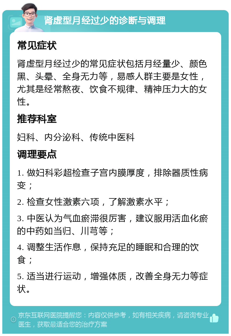 肾虚型月经过少的诊断与调理 常见症状 肾虚型月经过少的常见症状包括月经量少、颜色黑、头晕、全身无力等，易感人群主要是女性，尤其是经常熬夜、饮食不规律、精神压力大的女性。 推荐科室 妇科、内分泌科、传统中医科 调理要点 1. 做妇科彩超检查子宫内膜厚度，排除器质性病变； 2. 检查女性激素六项，了解激素水平； 3. 中医认为气血瘀滞很厉害，建议服用活血化瘀的中药如当归、川芎等； 4. 调整生活作息，保持充足的睡眠和合理的饮食； 5. 适当进行运动，增强体质，改善全身无力等症状。