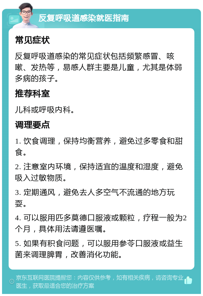 反复呼吸道感染就医指南 常见症状 反复呼吸道感染的常见症状包括频繁感冒、咳嗽、发热等，易感人群主要是儿童，尤其是体弱多病的孩子。 推荐科室 儿科或呼吸内科。 调理要点 1. 饮食调理，保持均衡营养，避免过多零食和甜食。 2. 注意室内环境，保持适宜的温度和湿度，避免吸入过敏物质。 3. 定期通风，避免去人多空气不流通的地方玩耍。 4. 可以服用匹多莫德口服液或颗粒，疗程一般为2个月，具体用法请遵医嘱。 5. 如果有积食问题，可以服用参苓口服液或益生菌来调理脾胃，改善消化功能。