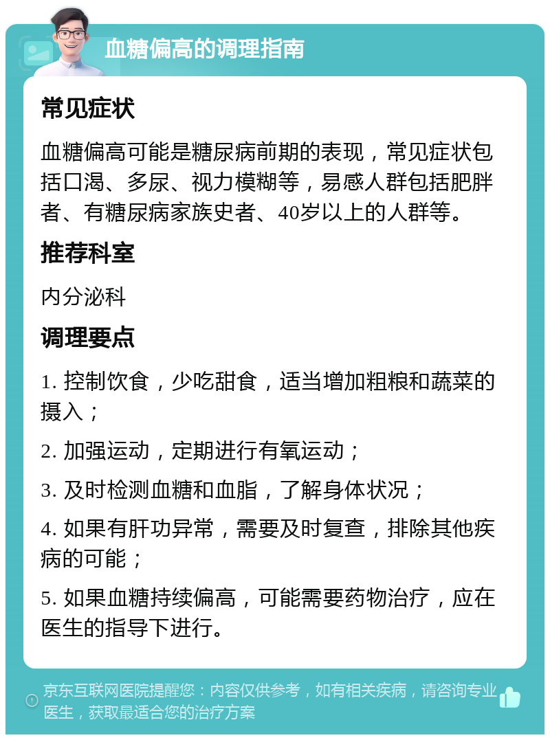 血糖偏高的调理指南 常见症状 血糖偏高可能是糖尿病前期的表现，常见症状包括口渴、多尿、视力模糊等，易感人群包括肥胖者、有糖尿病家族史者、40岁以上的人群等。 推荐科室 内分泌科 调理要点 1. 控制饮食，少吃甜食，适当增加粗粮和蔬菜的摄入； 2. 加强运动，定期进行有氧运动； 3. 及时检测血糖和血脂，了解身体状况； 4. 如果有肝功异常，需要及时复查，排除其他疾病的可能； 5. 如果血糖持续偏高，可能需要药物治疗，应在医生的指导下进行。