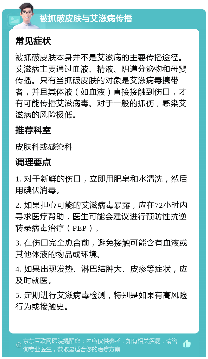 被抓破皮肤与艾滋病传播 常见症状 被抓破皮肤本身并不是艾滋病的主要传播途径。艾滋病主要通过血液、精液、阴道分泌物和母婴传播。只有当抓破皮肤的对象是艾滋病毒携带者，并且其体液（如血液）直接接触到伤口，才有可能传播艾滋病毒。对于一般的抓伤，感染艾滋病的风险极低。 推荐科室 皮肤科或感染科 调理要点 1. 对于新鲜的伤口，立即用肥皂和水清洗，然后用碘伏消毒。 2. 如果担心可能的艾滋病毒暴露，应在72小时内寻求医疗帮助，医生可能会建议进行预防性抗逆转录病毒治疗（PEP）。 3. 在伤口完全愈合前，避免接触可能含有血液或其他体液的物品或环境。 4. 如果出现发热、淋巴结肿大、皮疹等症状，应及时就医。 5. 定期进行艾滋病毒检测，特别是如果有高风险行为或接触史。