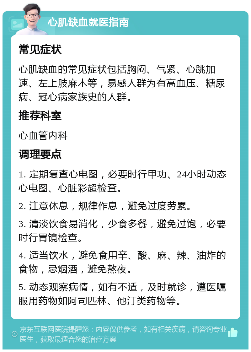 心肌缺血就医指南 常见症状 心肌缺血的常见症状包括胸闷、气紧、心跳加速、左上肢麻木等，易感人群为有高血压、糖尿病、冠心病家族史的人群。 推荐科室 心血管内科 调理要点 1. 定期复查心电图，必要时行甲功、24小时动态心电图、心脏彩超检查。 2. 注意休息，规律作息，避免过度劳累。 3. 清淡饮食易消化，少食多餐，避免过饱，必要时行胃镜检查。 4. 适当饮水，避免食用辛、酸、麻、辣、油炸的食物，忌烟酒，避免熬夜。 5. 动态观察病情，如有不适，及时就诊，遵医嘱服用药物如阿司匹林、他汀类药物等。