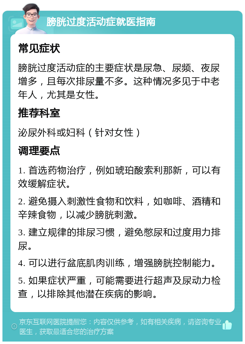 膀胱过度活动症就医指南 常见症状 膀胱过度活动症的主要症状是尿急、尿频、夜尿增多，且每次排尿量不多。这种情况多见于中老年人，尤其是女性。 推荐科室 泌尿外科或妇科（针对女性） 调理要点 1. 首选药物治疗，例如琥珀酸索利那新，可以有效缓解症状。 2. 避免摄入刺激性食物和饮料，如咖啡、酒精和辛辣食物，以减少膀胱刺激。 3. 建立规律的排尿习惯，避免憋尿和过度用力排尿。 4. 可以进行盆底肌肉训练，增强膀胱控制能力。 5. 如果症状严重，可能需要进行超声及尿动力检查，以排除其他潜在疾病的影响。