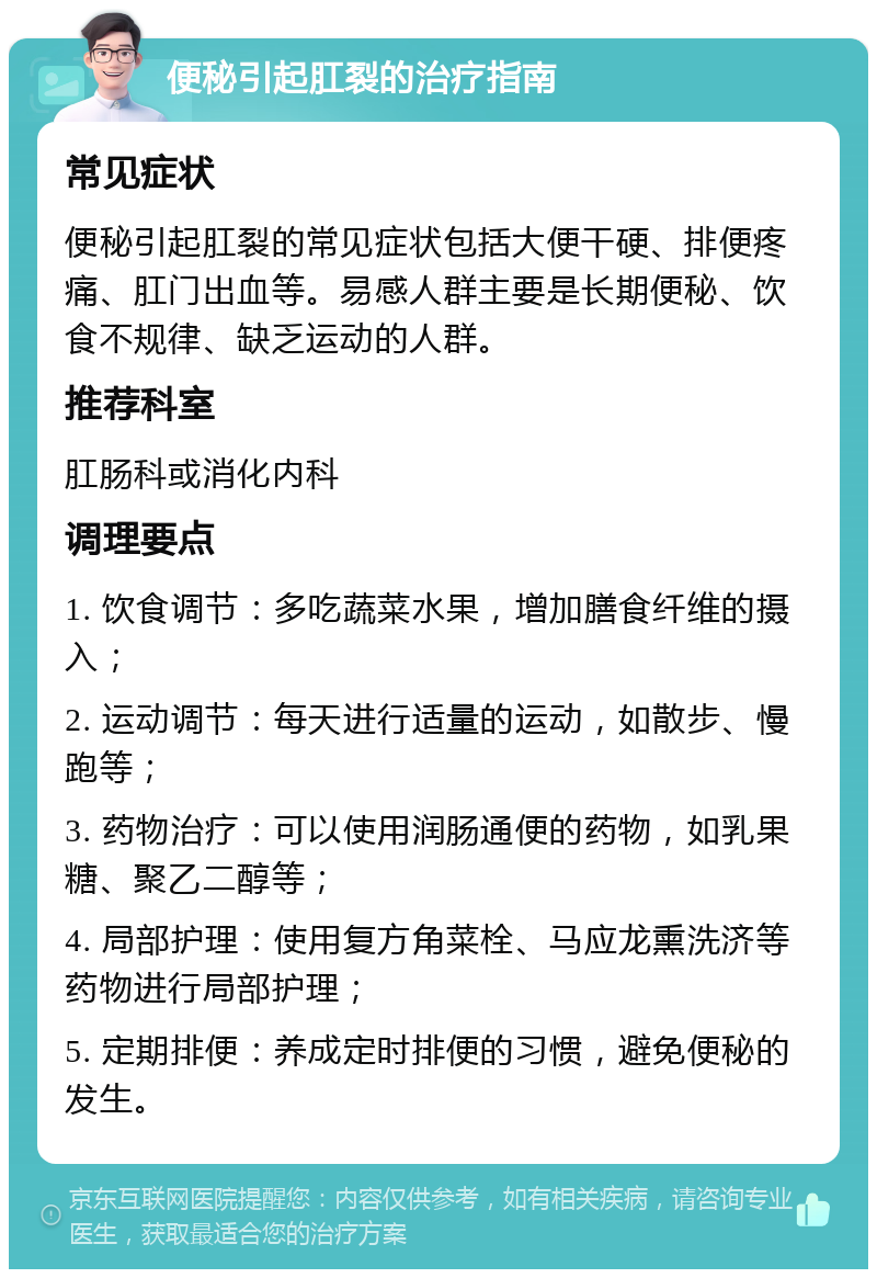 便秘引起肛裂的治疗指南 常见症状 便秘引起肛裂的常见症状包括大便干硬、排便疼痛、肛门出血等。易感人群主要是长期便秘、饮食不规律、缺乏运动的人群。 推荐科室 肛肠科或消化内科 调理要点 1. 饮食调节：多吃蔬菜水果，增加膳食纤维的摄入； 2. 运动调节：每天进行适量的运动，如散步、慢跑等； 3. 药物治疗：可以使用润肠通便的药物，如乳果糖、聚乙二醇等； 4. 局部护理：使用复方角菜栓、马应龙熏洗济等药物进行局部护理； 5. 定期排便：养成定时排便的习惯，避免便秘的发生。