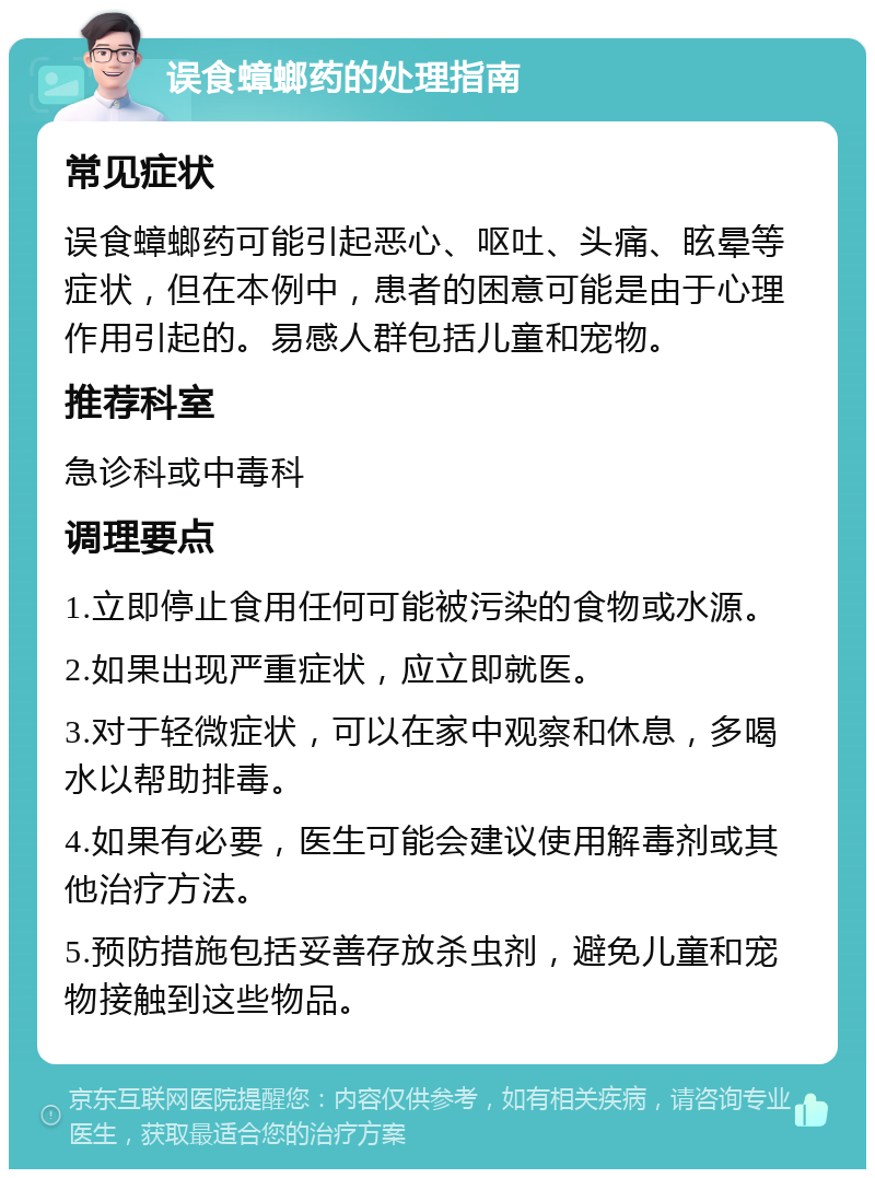 误食蟑螂药的处理指南 常见症状 误食蟑螂药可能引起恶心、呕吐、头痛、眩晕等症状，但在本例中，患者的困意可能是由于心理作用引起的。易感人群包括儿童和宠物。 推荐科室 急诊科或中毒科 调理要点 1.立即停止食用任何可能被污染的食物或水源。 2.如果出现严重症状，应立即就医。 3.对于轻微症状，可以在家中观察和休息，多喝水以帮助排毒。 4.如果有必要，医生可能会建议使用解毒剂或其他治疗方法。 5.预防措施包括妥善存放杀虫剂，避免儿童和宠物接触到这些物品。