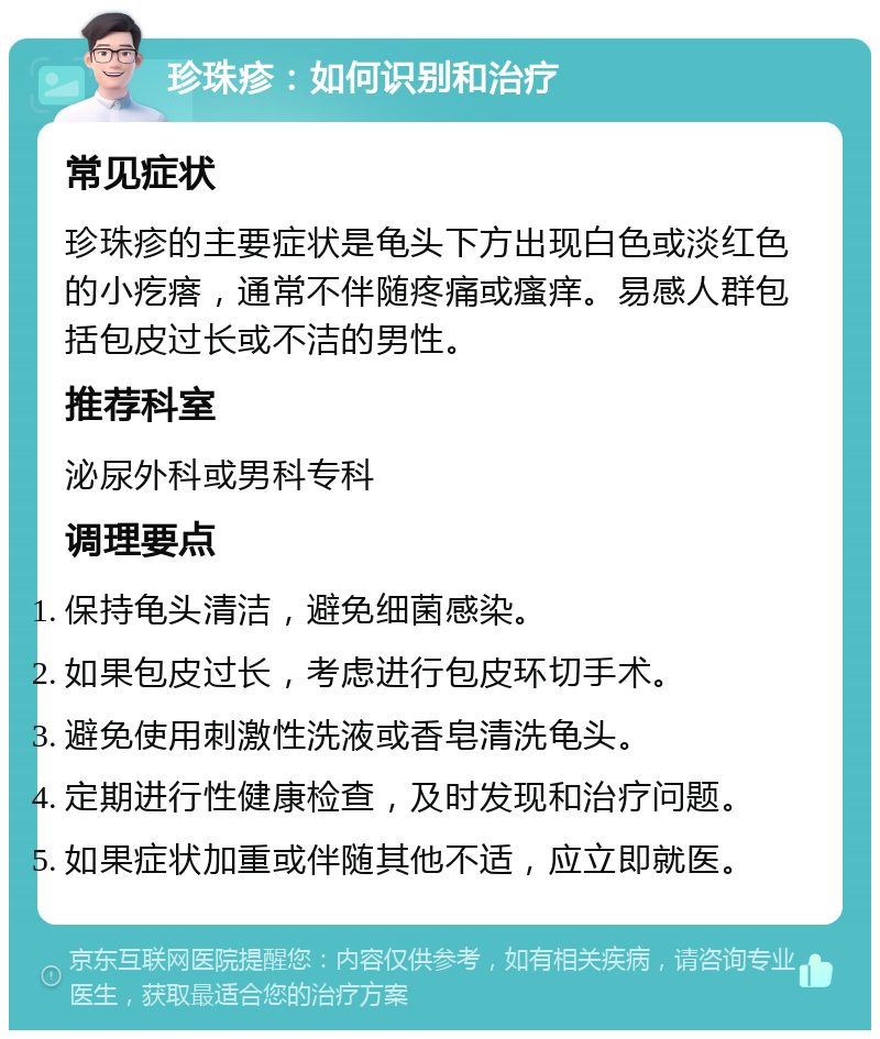 珍珠疹：如何识别和治疗 常见症状 珍珠疹的主要症状是龟头下方出现白色或淡红色的小疙瘩，通常不伴随疼痛或瘙痒。易感人群包括包皮过长或不洁的男性。 推荐科室 泌尿外科或男科专科 调理要点 保持龟头清洁，避免细菌感染。 如果包皮过长，考虑进行包皮环切手术。 避免使用刺激性洗液或香皂清洗龟头。 定期进行性健康检查，及时发现和治疗问题。 如果症状加重或伴随其他不适，应立即就医。