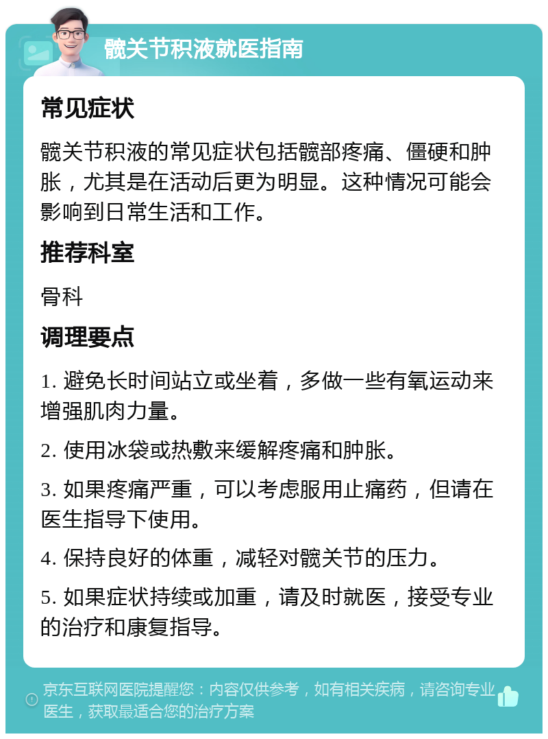 髋关节积液就医指南 常见症状 髋关节积液的常见症状包括髋部疼痛、僵硬和肿胀，尤其是在活动后更为明显。这种情况可能会影响到日常生活和工作。 推荐科室 骨科 调理要点 1. 避免长时间站立或坐着，多做一些有氧运动来增强肌肉力量。 2. 使用冰袋或热敷来缓解疼痛和肿胀。 3. 如果疼痛严重，可以考虑服用止痛药，但请在医生指导下使用。 4. 保持良好的体重，减轻对髋关节的压力。 5. 如果症状持续或加重，请及时就医，接受专业的治疗和康复指导。