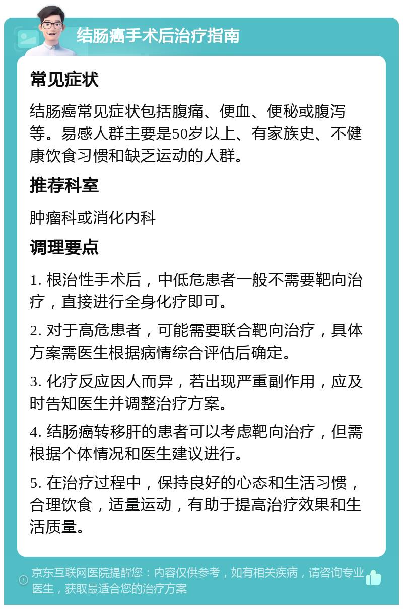 结肠癌手术后治疗指南 常见症状 结肠癌常见症状包括腹痛、便血、便秘或腹泻等。易感人群主要是50岁以上、有家族史、不健康饮食习惯和缺乏运动的人群。 推荐科室 肿瘤科或消化内科 调理要点 1. 根治性手术后，中低危患者一般不需要靶向治疗，直接进行全身化疗即可。 2. 对于高危患者，可能需要联合靶向治疗，具体方案需医生根据病情综合评估后确定。 3. 化疗反应因人而异，若出现严重副作用，应及时告知医生并调整治疗方案。 4. 结肠癌转移肝的患者可以考虑靶向治疗，但需根据个体情况和医生建议进行。 5. 在治疗过程中，保持良好的心态和生活习惯，合理饮食，适量运动，有助于提高治疗效果和生活质量。