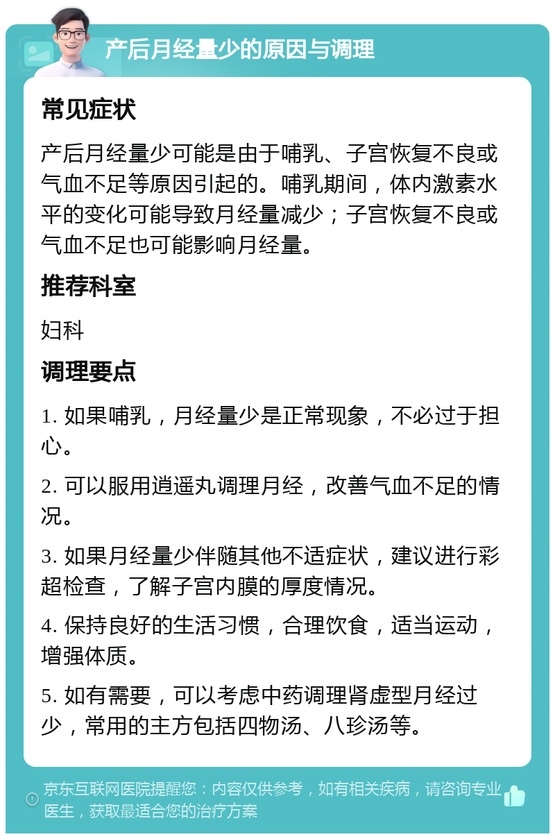 产后月经量少的原因与调理 常见症状 产后月经量少可能是由于哺乳、子宫恢复不良或气血不足等原因引起的。哺乳期间，体内激素水平的变化可能导致月经量减少；子宫恢复不良或气血不足也可能影响月经量。 推荐科室 妇科 调理要点 1. 如果哺乳，月经量少是正常现象，不必过于担心。 2. 可以服用逍遥丸调理月经，改善气血不足的情况。 3. 如果月经量少伴随其他不适症状，建议进行彩超检查，了解子宫内膜的厚度情况。 4. 保持良好的生活习惯，合理饮食，适当运动，增强体质。 5. 如有需要，可以考虑中药调理肾虚型月经过少，常用的主方包括四物汤、八珍汤等。