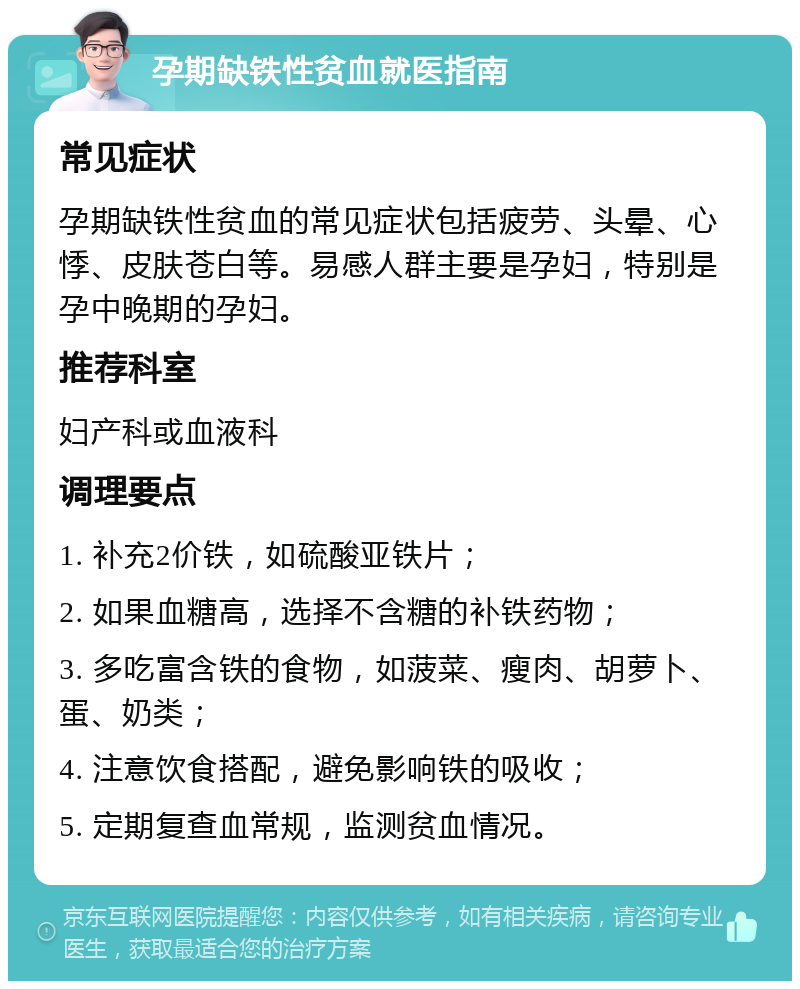 孕期缺铁性贫血就医指南 常见症状 孕期缺铁性贫血的常见症状包括疲劳、头晕、心悸、皮肤苍白等。易感人群主要是孕妇，特别是孕中晚期的孕妇。 推荐科室 妇产科或血液科 调理要点 1. 补充2价铁，如硫酸亚铁片； 2. 如果血糖高，选择不含糖的补铁药物； 3. 多吃富含铁的食物，如菠菜、瘦肉、胡萝卜、蛋、奶类； 4. 注意饮食搭配，避免影响铁的吸收； 5. 定期复查血常规，监测贫血情况。