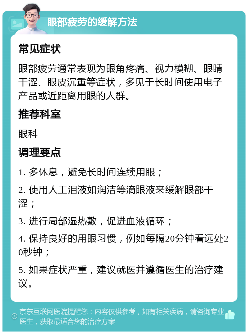 眼部疲劳的缓解方法 常见症状 眼部疲劳通常表现为眼角疼痛、视力模糊、眼睛干涩、眼皮沉重等症状，多见于长时间使用电子产品或近距离用眼的人群。 推荐科室 眼科 调理要点 1. 多休息，避免长时间连续用眼； 2. 使用人工泪液如润洁等滴眼液来缓解眼部干涩； 3. 进行局部湿热敷，促进血液循环； 4. 保持良好的用眼习惯，例如每隔20分钟看远处20秒钟； 5. 如果症状严重，建议就医并遵循医生的治疗建议。