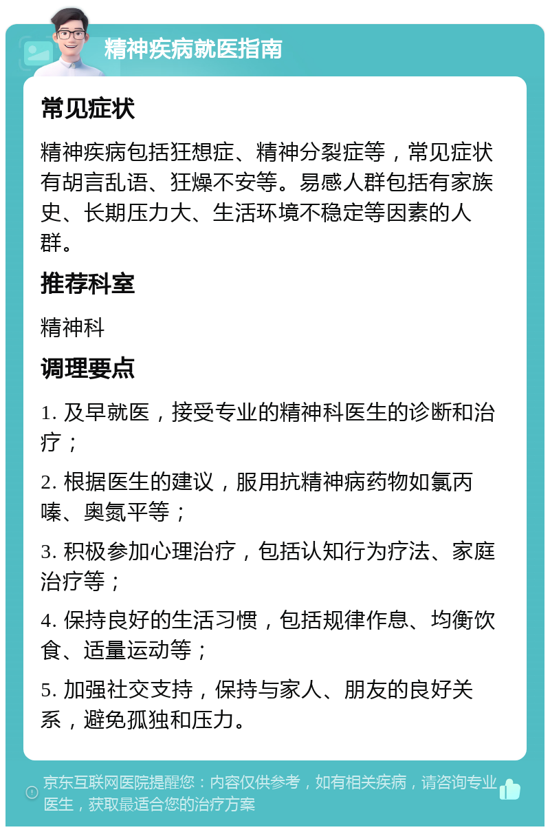 精神疾病就医指南 常见症状 精神疾病包括狂想症、精神分裂症等，常见症状有胡言乱语、狂燥不安等。易感人群包括有家族史、长期压力大、生活环境不稳定等因素的人群。 推荐科室 精神科 调理要点 1. 及早就医，接受专业的精神科医生的诊断和治疗； 2. 根据医生的建议，服用抗精神病药物如氯丙嗪、奥氮平等； 3. 积极参加心理治疗，包括认知行为疗法、家庭治疗等； 4. 保持良好的生活习惯，包括规律作息、均衡饮食、适量运动等； 5. 加强社交支持，保持与家人、朋友的良好关系，避免孤独和压力。