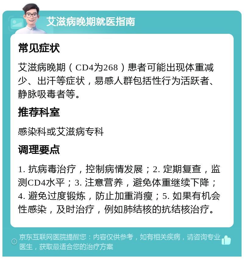 艾滋病晚期就医指南 常见症状 艾滋病晚期（CD4为268）患者可能出现体重减少、出汗等症状，易感人群包括性行为活跃者、静脉吸毒者等。 推荐科室 感染科或艾滋病专科 调理要点 1. 抗病毒治疗，控制病情发展；2. 定期复查，监测CD4水平；3. 注意营养，避免体重继续下降；4. 避免过度锻炼，防止加重消瘦；5. 如果有机会性感染，及时治疗，例如肺结核的抗结核治疗。