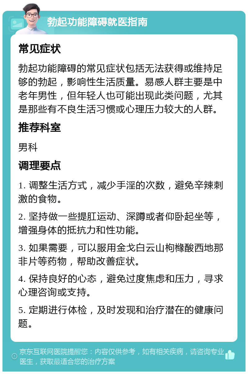 勃起功能障碍就医指南 常见症状 勃起功能障碍的常见症状包括无法获得或维持足够的勃起，影响性生活质量。易感人群主要是中老年男性，但年轻人也可能出现此类问题，尤其是那些有不良生活习惯或心理压力较大的人群。 推荐科室 男科 调理要点 1. 调整生活方式，减少手淫的次数，避免辛辣刺激的食物。 2. 坚持做一些提肛运动、深蹲或者仰卧起坐等，增强身体的抵抗力和性功能。 3. 如果需要，可以服用金戈白云山枸橼酸西地那非片等药物，帮助改善症状。 4. 保持良好的心态，避免过度焦虑和压力，寻求心理咨询或支持。 5. 定期进行体检，及时发现和治疗潜在的健康问题。