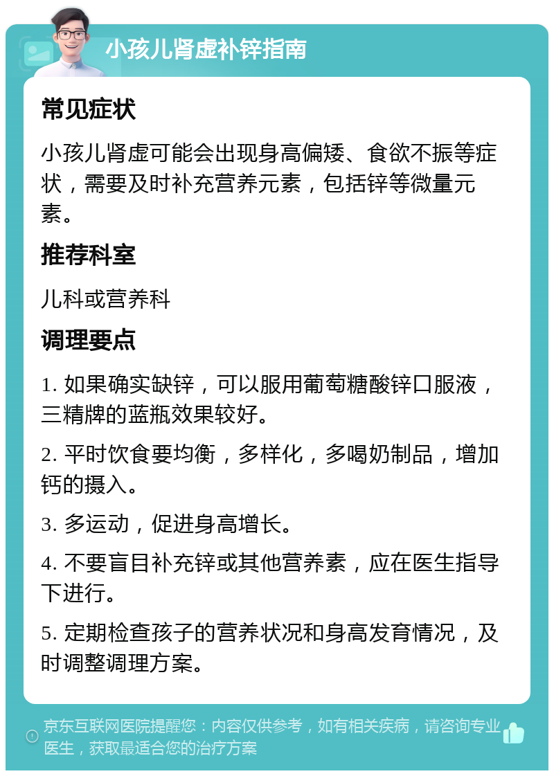 小孩儿肾虚补锌指南 常见症状 小孩儿肾虚可能会出现身高偏矮、食欲不振等症状，需要及时补充营养元素，包括锌等微量元素。 推荐科室 儿科或营养科 调理要点 1. 如果确实缺锌，可以服用葡萄糖酸锌口服液，三精牌的蓝瓶效果较好。 2. 平时饮食要均衡，多样化，多喝奶制品，增加钙的摄入。 3. 多运动，促进身高增长。 4. 不要盲目补充锌或其他营养素，应在医生指导下进行。 5. 定期检查孩子的营养状况和身高发育情况，及时调整调理方案。