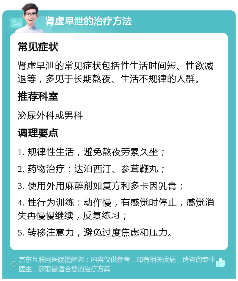 肾虚早泄的治疗方法 常见症状 肾虚早泄的常见症状包括性生活时间短、性欲减退等，多见于长期熬夜、生活不规律的人群。 推荐科室 泌尿外科或男科 调理要点 1. 规律性生活，避免熬夜劳累久坐； 2. 药物治疗：达泊西汀、参茸鞭丸； 3. 使用外用麻醉剂如复方利多卡因乳膏； 4. 性行为训练：动作慢，有感觉时停止，感觉消失再慢慢继续，反复练习； 5. 转移注意力，避免过度焦虑和压力。