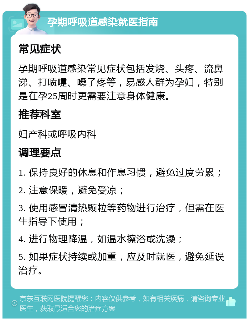 孕期呼吸道感染就医指南 常见症状 孕期呼吸道感染常见症状包括发烧、头疼、流鼻涕、打喷嚏、嗓子疼等，易感人群为孕妇，特别是在孕25周时更需要注意身体健康。 推荐科室 妇产科或呼吸内科 调理要点 1. 保持良好的休息和作息习惯，避免过度劳累； 2. 注意保暖，避免受凉； 3. 使用感冒清热颗粒等药物进行治疗，但需在医生指导下使用； 4. 进行物理降温，如温水擦浴或洗澡； 5. 如果症状持续或加重，应及时就医，避免延误治疗。