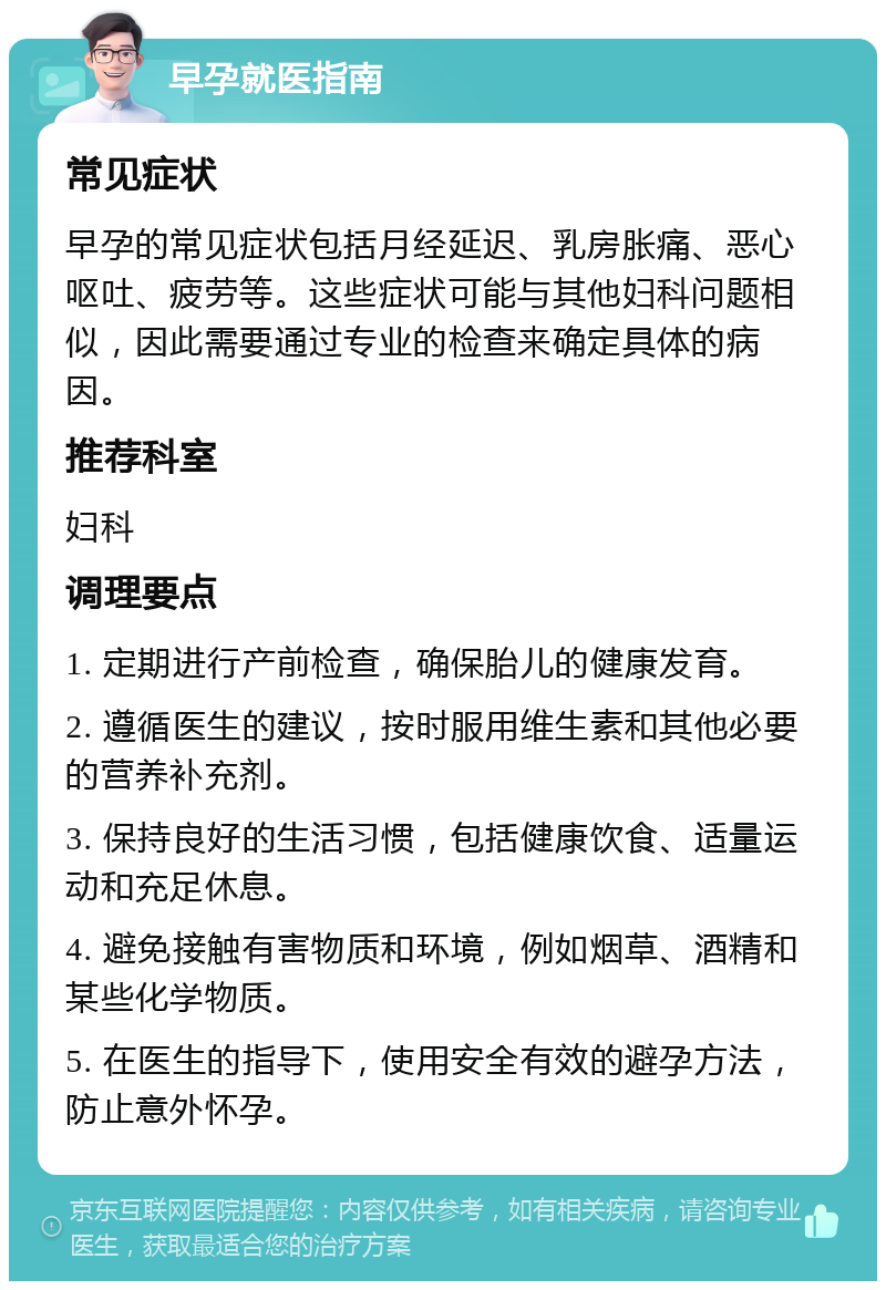 早孕就医指南 常见症状 早孕的常见症状包括月经延迟、乳房胀痛、恶心呕吐、疲劳等。这些症状可能与其他妇科问题相似，因此需要通过专业的检查来确定具体的病因。 推荐科室 妇科 调理要点 1. 定期进行产前检查，确保胎儿的健康发育。 2. 遵循医生的建议，按时服用维生素和其他必要的营养补充剂。 3. 保持良好的生活习惯，包括健康饮食、适量运动和充足休息。 4. 避免接触有害物质和环境，例如烟草、酒精和某些化学物质。 5. 在医生的指导下，使用安全有效的避孕方法，防止意外怀孕。