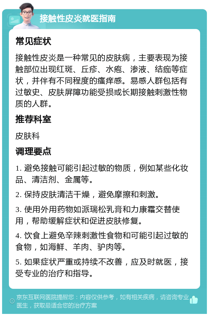 接触性皮炎就医指南 常见症状 接触性皮炎是一种常见的皮肤病，主要表现为接触部位出现红斑、丘疹、水疱、渗液、结痂等症状，并伴有不同程度的瘙痒感。易感人群包括有过敏史、皮肤屏障功能受损或长期接触刺激性物质的人群。 推荐科室 皮肤科 调理要点 1. 避免接触可能引起过敏的物质，例如某些化妆品、清洁剂、金属等。 2. 保持皮肤清洁干燥，避免摩擦和刺激。 3. 使用外用药物如派瑞松乳膏和力康霜交替使用，帮助缓解症状和促进皮肤修复。 4. 饮食上避免辛辣刺激性食物和可能引起过敏的食物，如海鲜、羊肉、驴肉等。 5. 如果症状严重或持续不改善，应及时就医，接受专业的治疗和指导。