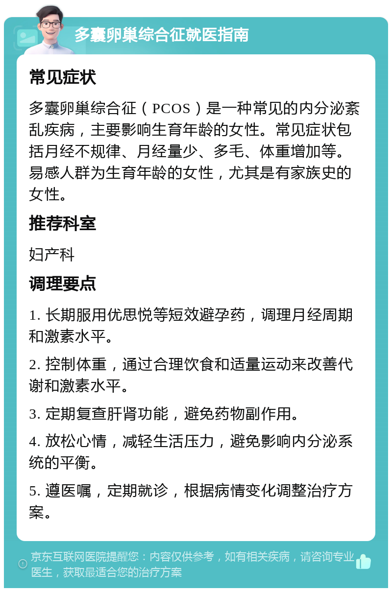 多囊卵巢综合征就医指南 常见症状 多囊卵巢综合征（PCOS）是一种常见的内分泌紊乱疾病，主要影响生育年龄的女性。常见症状包括月经不规律、月经量少、多毛、体重增加等。易感人群为生育年龄的女性，尤其是有家族史的女性。 推荐科室 妇产科 调理要点 1. 长期服用优思悦等短效避孕药，调理月经周期和激素水平。 2. 控制体重，通过合理饮食和适量运动来改善代谢和激素水平。 3. 定期复查肝肾功能，避免药物副作用。 4. 放松心情，减轻生活压力，避免影响内分泌系统的平衡。 5. 遵医嘱，定期就诊，根据病情变化调整治疗方案。