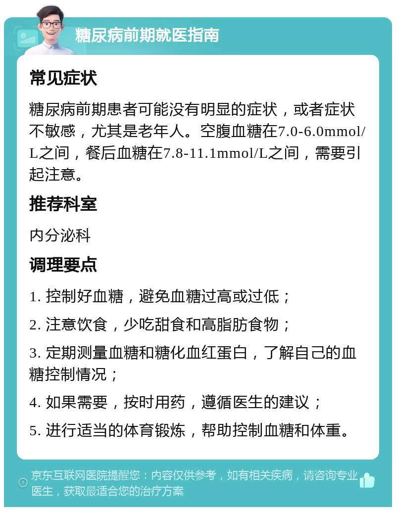 糖尿病前期就医指南 常见症状 糖尿病前期患者可能没有明显的症状，或者症状不敏感，尤其是老年人。空腹血糖在7.0-6.0mmol/L之间，餐后血糖在7.8-11.1mmol/L之间，需要引起注意。 推荐科室 内分泌科 调理要点 1. 控制好血糖，避免血糖过高或过低； 2. 注意饮食，少吃甜食和高脂肪食物； 3. 定期测量血糖和糖化血红蛋白，了解自己的血糖控制情况； 4. 如果需要，按时用药，遵循医生的建议； 5. 进行适当的体育锻炼，帮助控制血糖和体重。