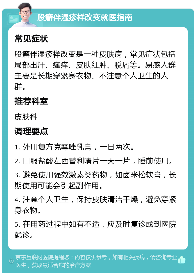 股癣伴湿疹样改变就医指南 常见症状 股癣伴湿疹样改变是一种皮肤病，常见症状包括局部出汗、瘙痒、皮肤红肿、脱屑等。易感人群主要是长期穿紧身衣物、不注意个人卫生的人群。 推荐科室 皮肤科 调理要点 1. 外用复方克霉唑乳膏，一日两次。 2. 口服盐酸左西替利嗪片一天一片，睡前使用。 3. 避免使用强效激素类药物，如卤米松软膏，长期使用可能会引起副作用。 4. 注意个人卫生，保持皮肤清洁干燥，避免穿紧身衣物。 5. 在用药过程中如有不适，应及时复诊或到医院就诊。