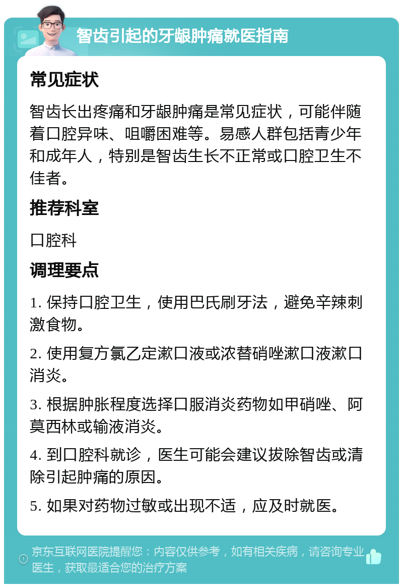 智齿引起的牙龈肿痛就医指南 常见症状 智齿长出疼痛和牙龈肿痛是常见症状，可能伴随着口腔异味、咀嚼困难等。易感人群包括青少年和成年人，特别是智齿生长不正常或口腔卫生不佳者。 推荐科室 口腔科 调理要点 1. 保持口腔卫生，使用巴氏刷牙法，避免辛辣刺激食物。 2. 使用复方氯乙定漱口液或浓替硝唑漱口液漱口消炎。 3. 根据肿胀程度选择口服消炎药物如甲硝唑、阿莫西林或输液消炎。 4. 到口腔科就诊，医生可能会建议拔除智齿或清除引起肿痛的原因。 5. 如果对药物过敏或出现不适，应及时就医。