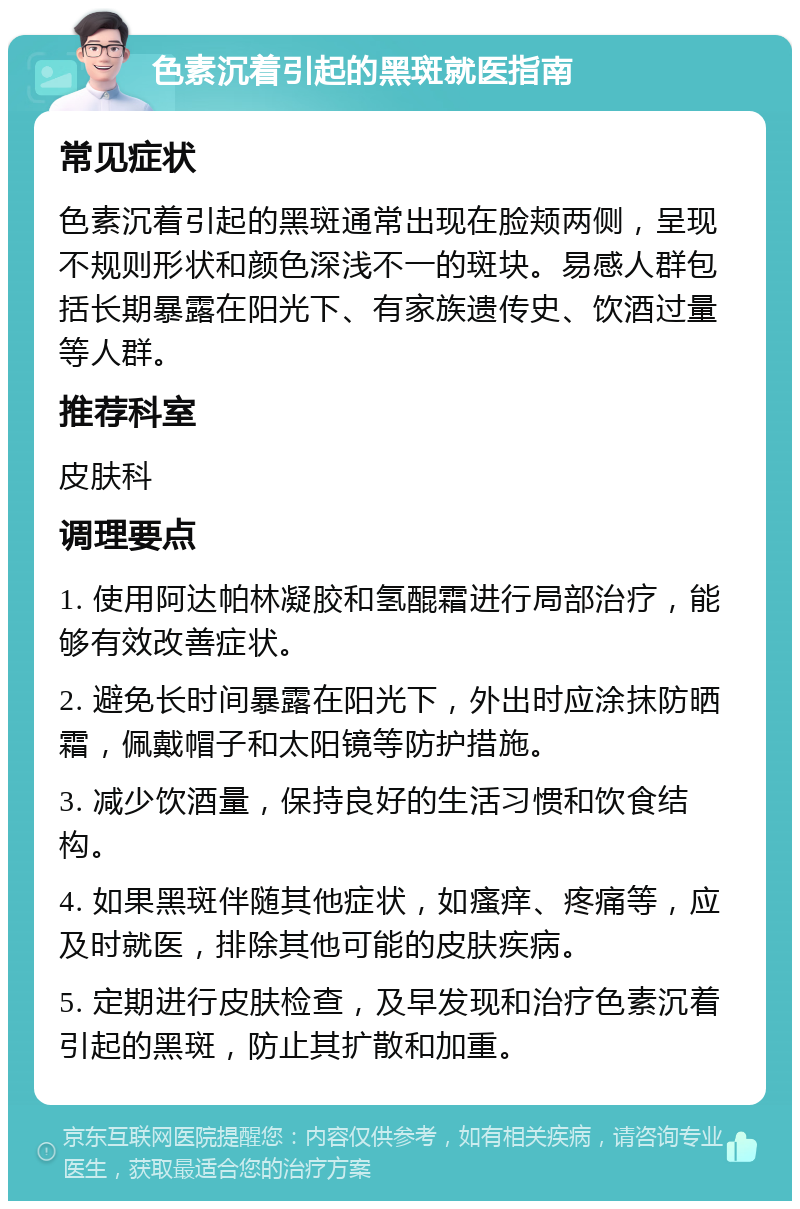 色素沉着引起的黑斑就医指南 常见症状 色素沉着引起的黑斑通常出现在脸颊两侧，呈现不规则形状和颜色深浅不一的斑块。易感人群包括长期暴露在阳光下、有家族遗传史、饮酒过量等人群。 推荐科室 皮肤科 调理要点 1. 使用阿达帕林凝胶和氢醌霜进行局部治疗，能够有效改善症状。 2. 避免长时间暴露在阳光下，外出时应涂抹防晒霜，佩戴帽子和太阳镜等防护措施。 3. 减少饮酒量，保持良好的生活习惯和饮食结构。 4. 如果黑斑伴随其他症状，如瘙痒、疼痛等，应及时就医，排除其他可能的皮肤疾病。 5. 定期进行皮肤检查，及早发现和治疗色素沉着引起的黑斑，防止其扩散和加重。