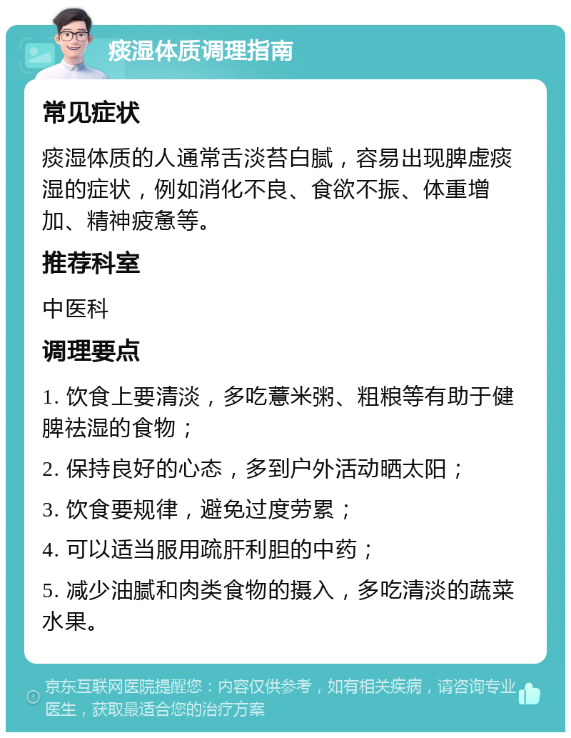 痰湿体质调理指南 常见症状 痰湿体质的人通常舌淡苔白腻，容易出现脾虚痰湿的症状，例如消化不良、食欲不振、体重增加、精神疲惫等。 推荐科室 中医科 调理要点 1. 饮食上要清淡，多吃薏米粥、粗粮等有助于健脾祛湿的食物； 2. 保持良好的心态，多到户外活动晒太阳； 3. 饮食要规律，避免过度劳累； 4. 可以适当服用疏肝利胆的中药； 5. 减少油腻和肉类食物的摄入，多吃清淡的蔬菜水果。